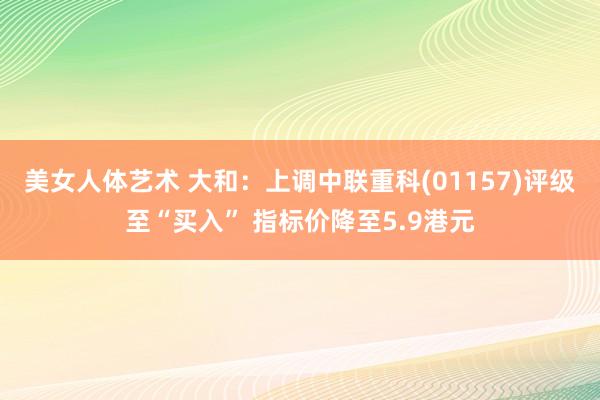 美女人体艺术 大和：上调中联重科(01157)评级至“买入” 指标价降至5.9港元