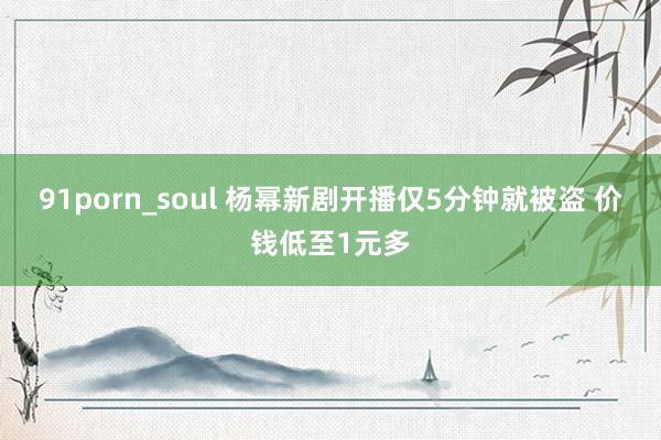 91porn_soul 杨幂新剧开播仅5分钟就被盗 价钱低至1元多