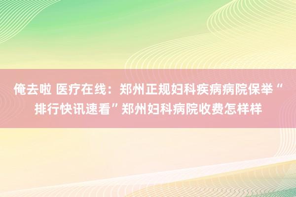 俺去啦 医疗在线：郑州正规妇科疾病病院保举“排行快讯速看”郑州妇科病院收费怎样样