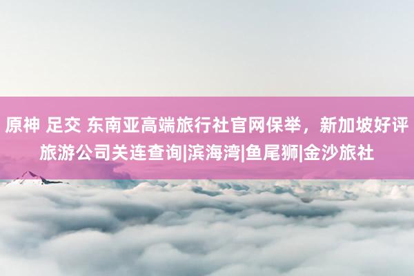 原神 足交 东南亚高端旅行社官网保举，新加坡好评旅游公司关连查询|滨海湾|鱼尾狮|金沙旅社