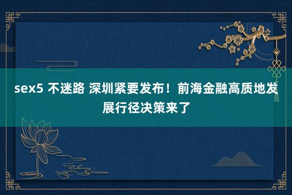 sex5 不迷路 深圳紧要发布！前海金融高质地发展行径决策来了