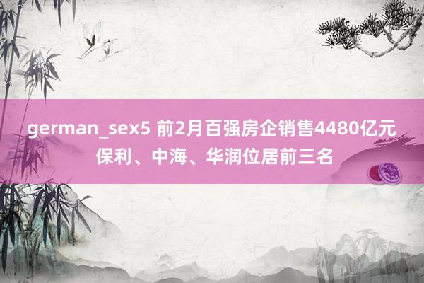 german_sex5 前2月百强房企销售4480亿元 保利、中海、华润位居前三名
