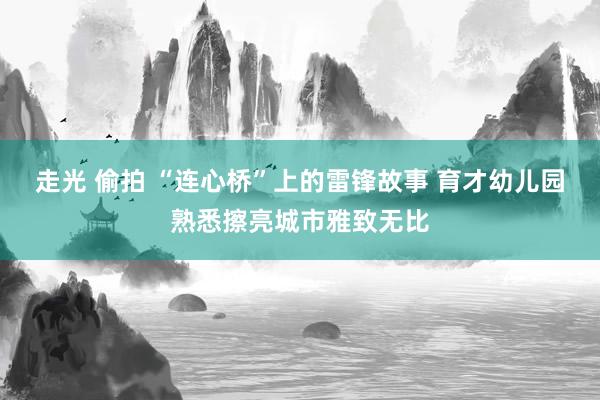 走光 偷拍 “连心桥”上的雷锋故事 育才幼儿园熟悉擦亮城市雅致无比