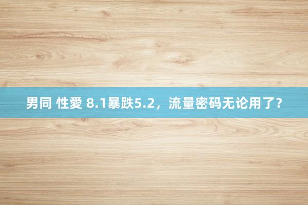 男同 性愛 8.1暴跌5.2，流量密码无论用了？