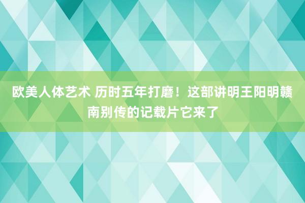 欧美人体艺术 历时五年打磨!这部讲明王阳明赣南别传的记载片它来了