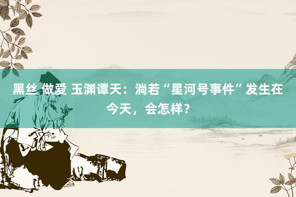 黑丝 做爱 玉渊谭天:淌若“星河号事件”发生在今天,会怎样?