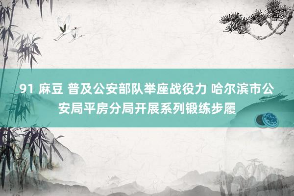 91 麻豆 普及公安部队举座战役力 哈尔滨市公安局平房分局开展系列锻练步履