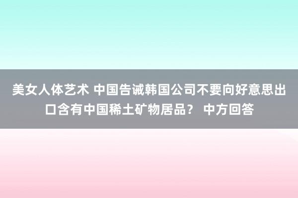 美女人体艺术 中国告诫韩国公司不要向好意思出口含有中国稀土矿物居品? 中方回答