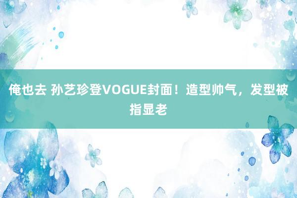 俺也去 孙艺珍登VOGUE封面！造型帅气，发型被指显老