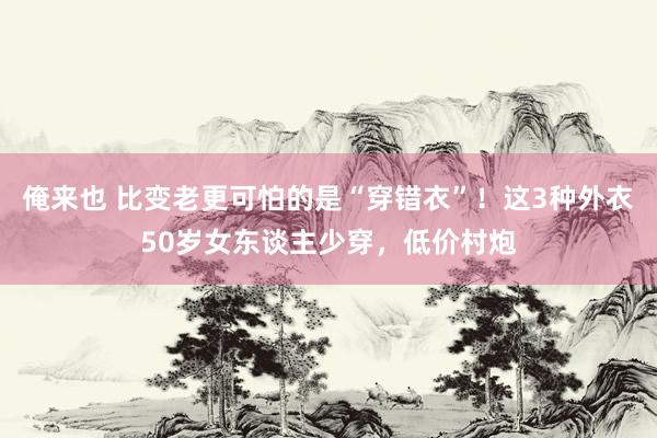 俺来也 比变老更可怕的是“穿错衣”！这3种外衣50岁女东谈主少穿，低价村炮