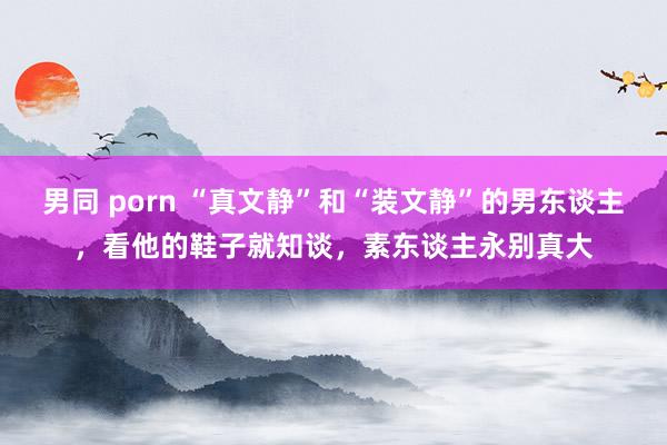 男同 porn “真文静”和“装文静”的男东谈主，看他的鞋子就知谈，素东谈主永别真大