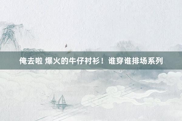俺去啦 爆火的牛仔衬衫！谁穿谁排场系列