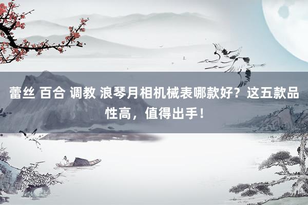 蕾丝 百合 调教 浪琴月相机械表哪款好？这五款品性高，值得出手！