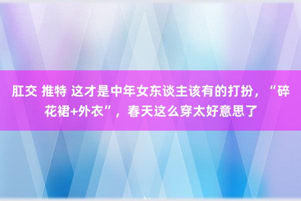 肛交 推特 这才是中年女东谈主该有的打扮，“碎花裙+外衣”，春天这么穿太好意思了
