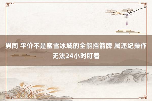 男同 平价不是蜜雪冰城的全能挡箭牌 属违纪操作无法24小时盯着