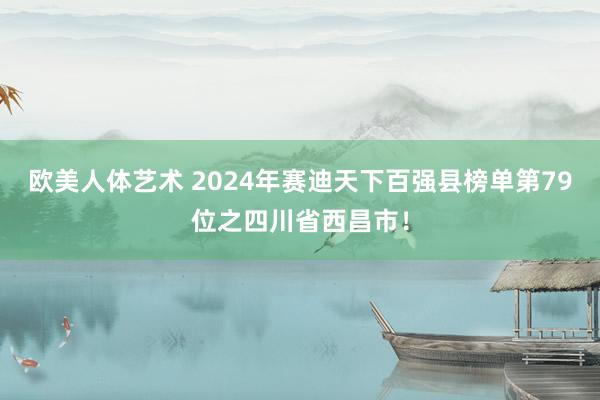 欧美人体艺术 2024年赛迪天下百强县榜单第79位之四川省西昌市！