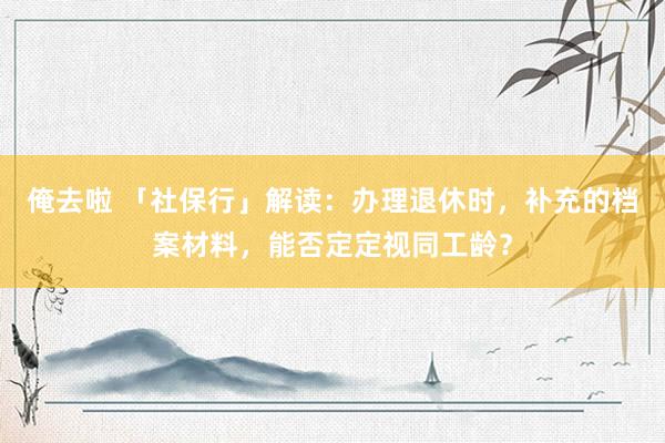 俺去啦 「社保行」解读：办理退休时，补充的档案材料，能否定定视同工龄？