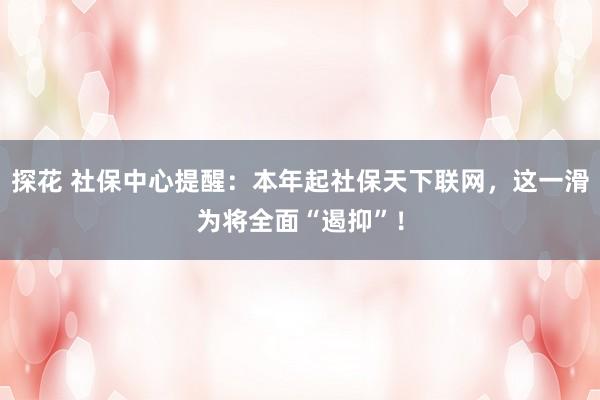 探花 社保中心提醒：本年起社保天下联网，这一滑为将全面“遏抑”！