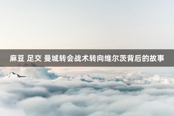 麻豆 足交 曼城转会战术转向维尔茨背后的故事