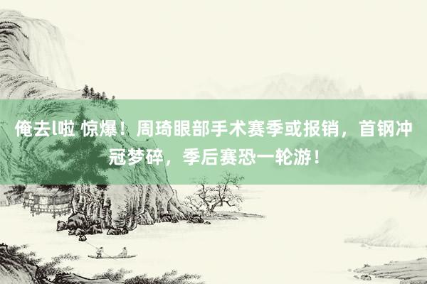 俺去l啦 惊爆！周琦眼部手术赛季或报销，首钢冲冠梦碎，季后赛恐一轮游！
