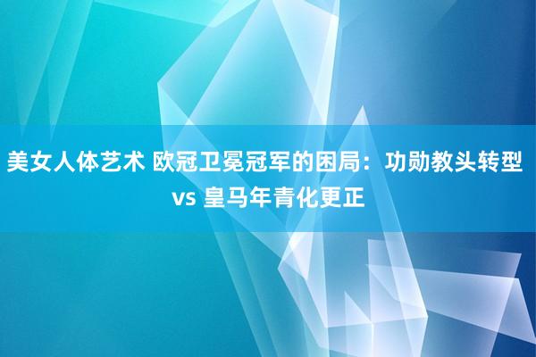 美女人体艺术 欧冠卫冕冠军的困局：功勋教头转型 vs 皇马年青化更正