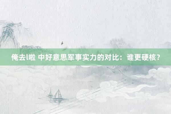 俺去l啦 中好意思军事实力的对比：谁更硬核？