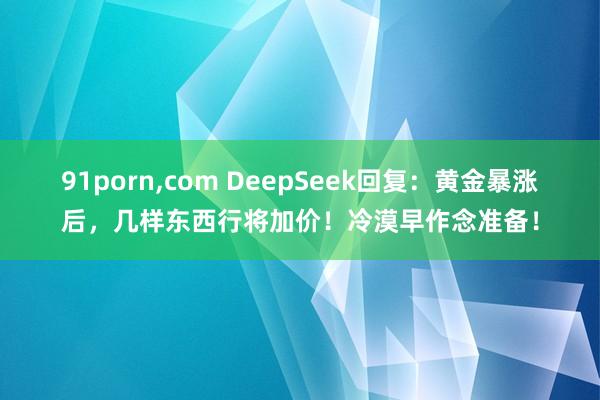 91porn，com DeepSeek回复：黄金暴涨后，几样东西行将加价！冷漠早作念准备！