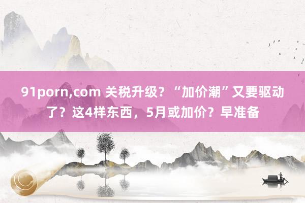 91porn，com 关税升级？“加价潮”又要驱动了？这4样东西，5月或加价？早准备