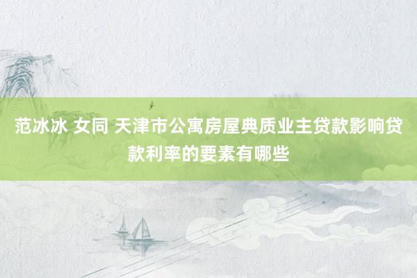 范冰冰 女同 天津市公寓房屋典质业主贷款影响贷款利率的要素有哪些