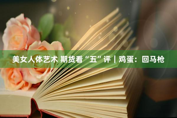 美女人体艺术 期货看“五”评｜鸡蛋：回马枪