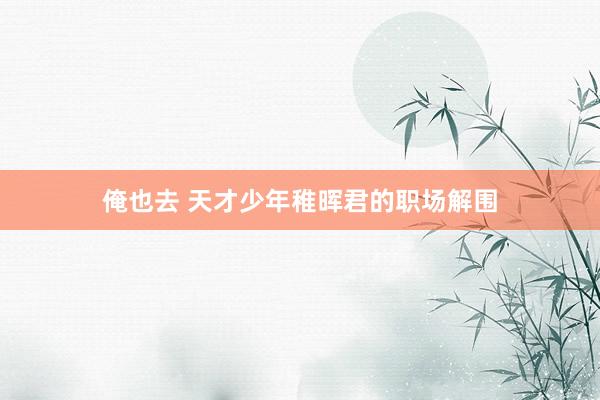 俺也去 天才少年稚晖君的职场解围