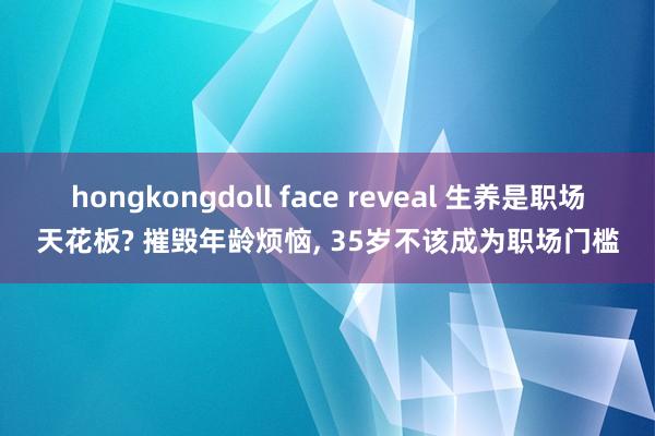 hongkongdoll face reveal 生养是职场天花板? 摧毁年龄烦恼， 35岁不该成为职场门槛