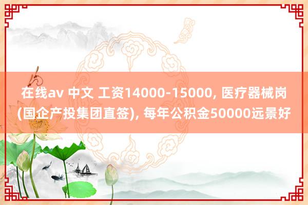在线av 中文 工资14000-15000， 医疗器械岗(国企产投集团直签)， 每年公积金50000远景好