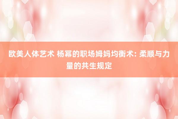 欧美人体艺术 杨幂的职场姆妈均衡术: 柔顺与力量的共生规定