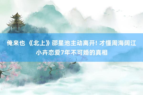 俺来也 《北上》邵星池主动离开! 才懂周海阔江小卉恋爱7年不可婚的真相