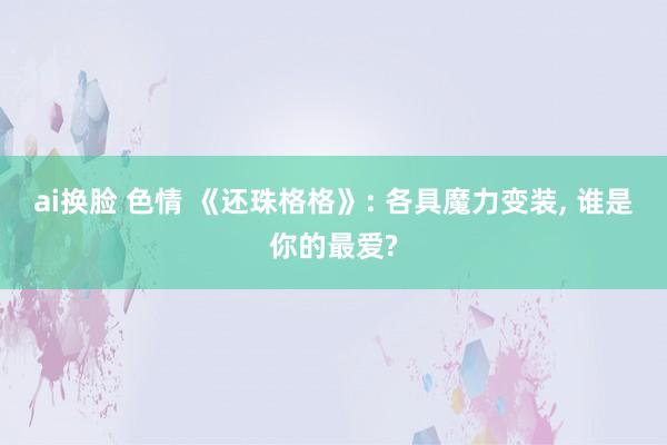 ai换脸 色情 《还珠格格》: 各具魔力变装， 谁是你的最爱?