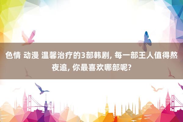 色情 动漫 温馨治疗的3部韩剧， 每一部王人值得熬夜追， 你最喜欢哪部呢?