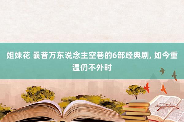 姐妹花 曩昔万东说念主空巷的6部经典剧， 如今重温仍不外时