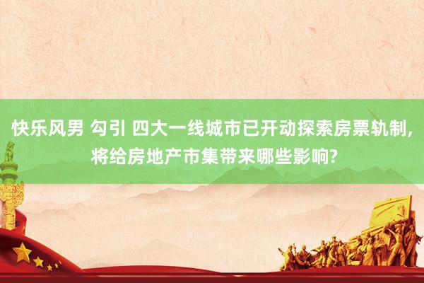 快乐风男 勾引 四大一线城市已开动探索房票轨制， 将给房地产市集带来哪些影响?