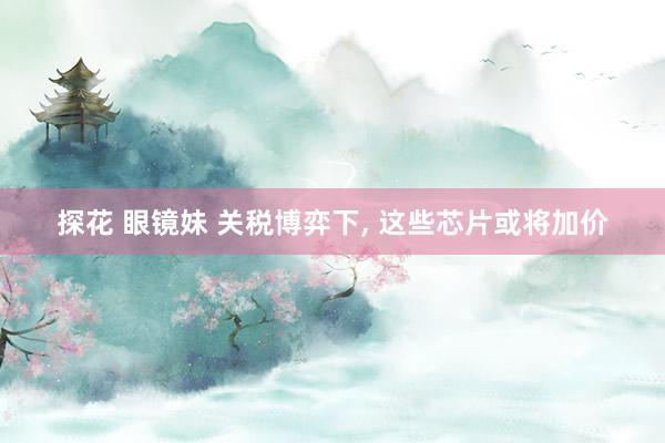 探花 眼镜妹 关税博弈下， 这些芯片或将加价