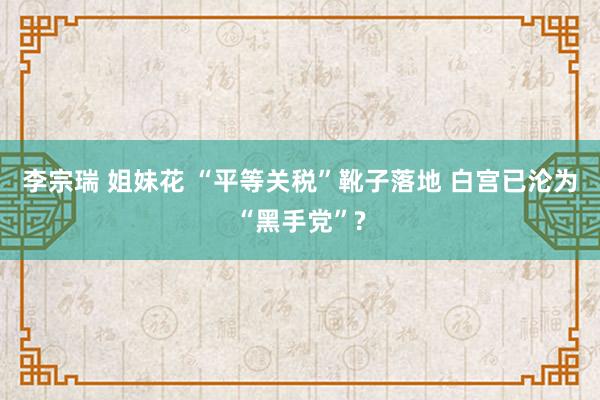李宗瑞 姐妹花 “平等关税”靴子落地 白宫已沦为“黑手党”?