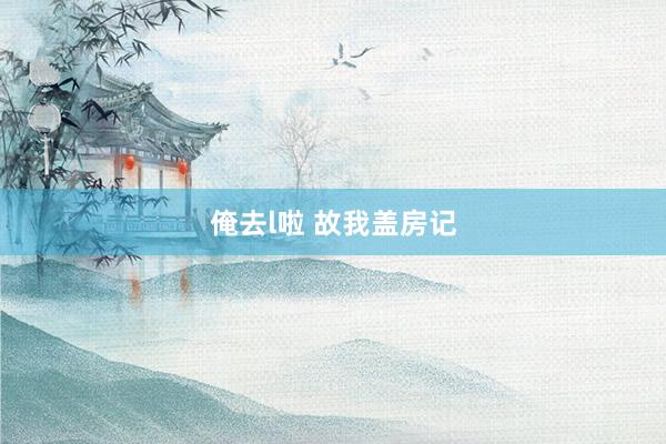 俺去l啦 故我盖房记