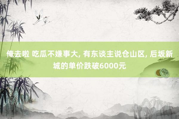 俺去啦 吃瓜不嫌事大， 有东谈主说仓山区， 后坂新城的单价跌破6000元