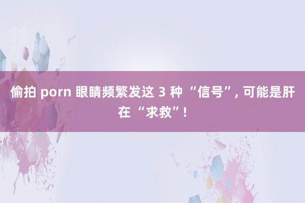 偷拍 porn 眼睛频繁发这 3 种 “信号”， 可能是肝在 “求救”!