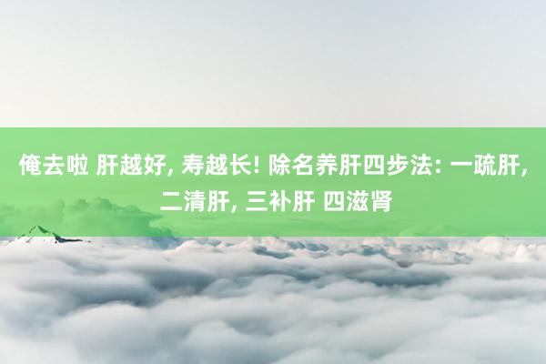 俺去啦 肝越好， 寿越长! 除名养肝四步法: 一疏肝， 二清肝， 三补肝 四滋肾