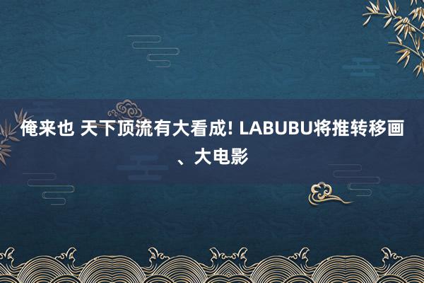 俺来也 天下顶流有大看成! LABUBU将推转移画、大电影