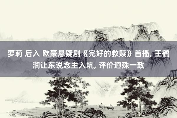 萝莉 后入 欧豪悬疑剧《完好的救赎》首播， 王鹤润让东说念主入坑， 评价迥殊一致