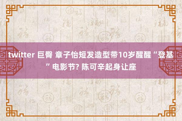 twitter 巨臀 章子怡短发造型带10岁醒醒“登基”电影节? 陈可辛起身让座