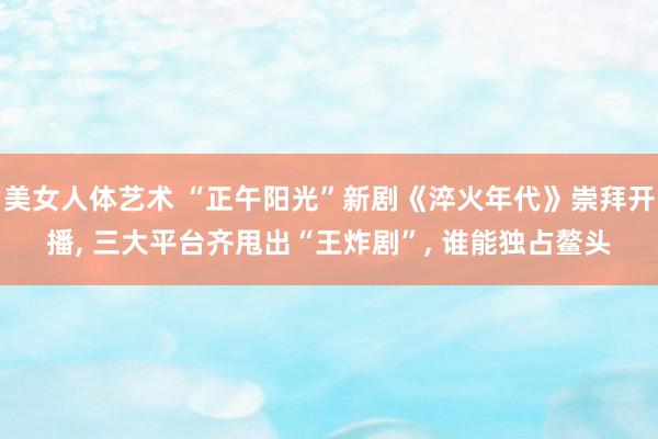 美女人体艺术 “正午阳光”新剧《淬火年代》崇拜开播， 三大平台齐甩出“王炸剧”， 谁能独占鳌头