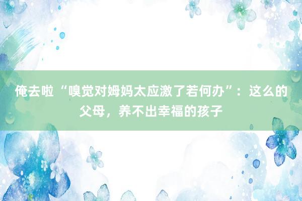 俺去啦 “嗅觉对姆妈太应激了若何办”：这么的父母，养不出幸福的孩子